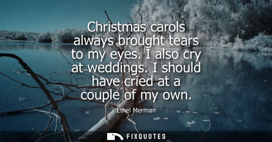 Small: Christmas carols always brought tears to my eyes. I also cry at weddings. I should have cried at a couple of m