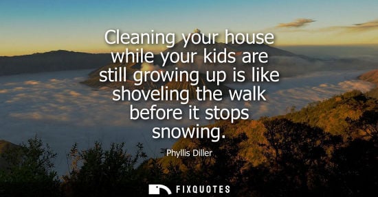 Small: Cleaning your house while your kids are still growing up is like shoveling the walk before it stops sno