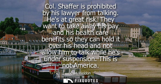 Small: Col. Shaffer is prohibited by his lawyer from talking. Hes at great risk. They want to take away his pa