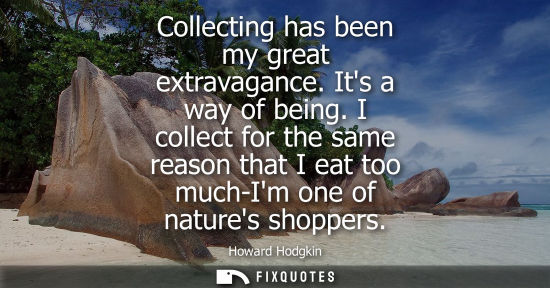 Small: Collecting has been my great extravagance. Its a way of being. I collect for the same reason that I eat