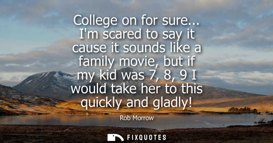 Small: College on for sure... Im scared to say it cause it sounds like a family movie, but if my kid was 7, 8,