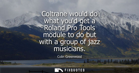 Small: Coltrane would do what youd get a Roland Pro Tools module to do but with a group of jazz musicians