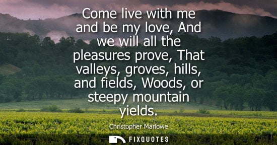 Small: Come live with me and be my love, And we will all the pleasures prove, That valleys, groves, hills, and
