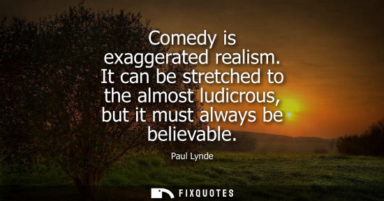 Small: Comedy is exaggerated realism. It can be stretched to the almost ludicrous, but it must always be belie