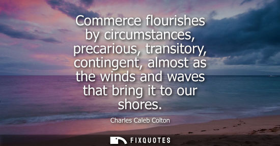 Small: Commerce flourishes by circumstances, precarious, transitory, contingent, almost as the winds and waves that b