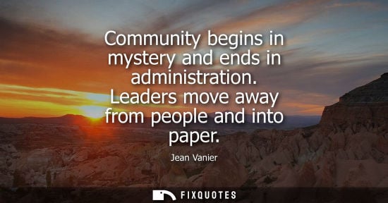 Small: Jean Vanier: Community begins in mystery and ends in administration. Leaders move away from people and into pa