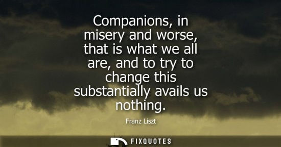 Small: Companions, in misery and worse, that is what we all are, and to try to change this substantially avail