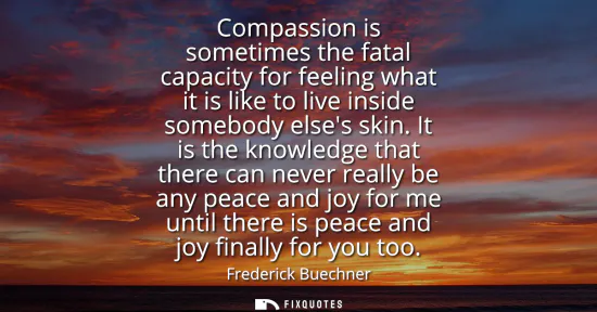 Small: Compassion is sometimes the fatal capacity for feeling what it is like to live inside somebody elses skin.
