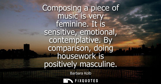 Small: Composing a piece of music is very feminine. It is sensitive, emotional, contemplative. By comparison, 