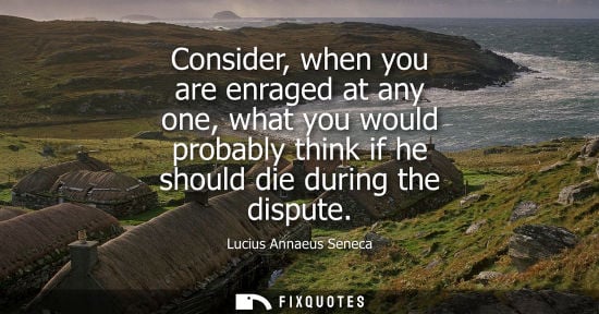 Small: Consider, when you are enraged at any one, what you would probably think if he should die during the di