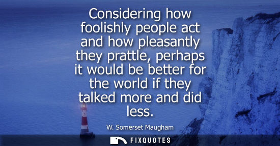 Small: Considering how foolishly people act and how pleasantly they prattle, perhaps it would be better for th