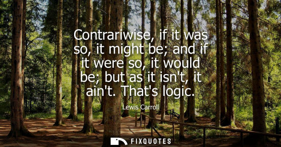 Small: Contrariwise, if it was so, it might be and if it were so, it would be but as it isnt, it aint. Thats l