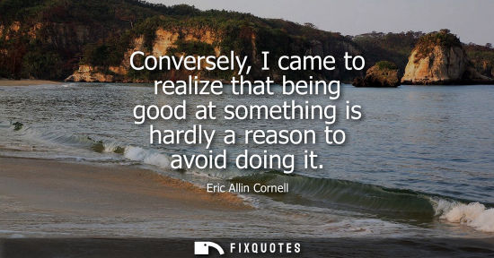 Small: Conversely, I came to realize that being good at something is hardly a reason to avoid doing it