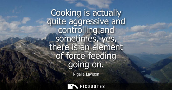 Small: Cooking is actually quite aggressive and controlling and sometimes, yes, there is an element of force-f