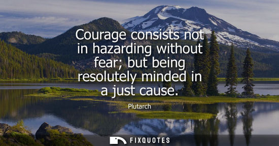 Small: Courage consists not in hazarding without fear but being resolutely minded in a just cause