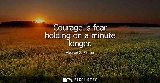 Small: Courage is fear holding on a minute longer - George S. Patton