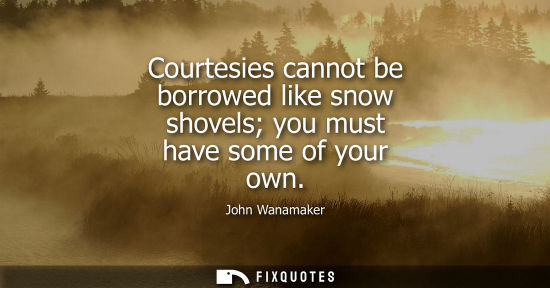 Small: Courtesies cannot be borrowed like snow shovels you must have some of your own