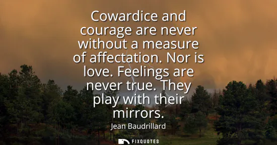 Small: Cowardice and courage are never without a measure of affectation. Nor is love. Feelings are never true. They p