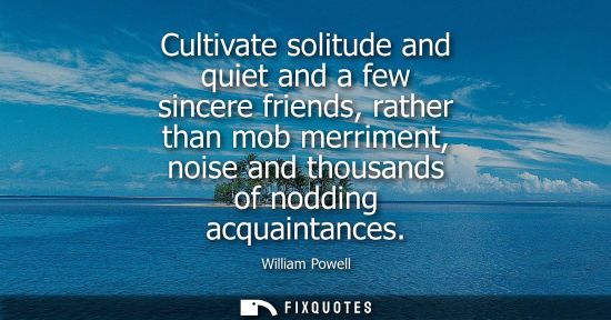 Small: Cultivate solitude and quiet and a few sincere friends, rather than mob merriment, noise and thousands 