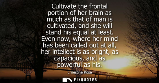 Small: Cultivate the frontal portion of her brain as much as that of man is cultivated, and she will stand his equal 