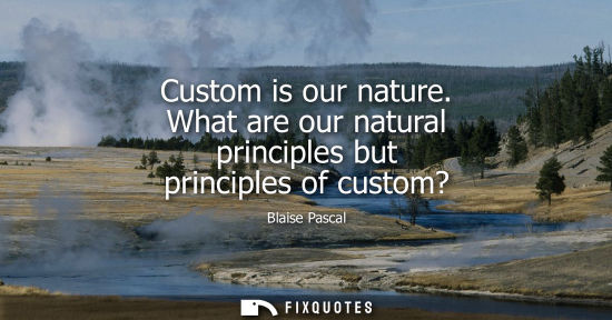 Small: Custom is our nature. What are our natural principles but principles of custom? - Blaise Pascal