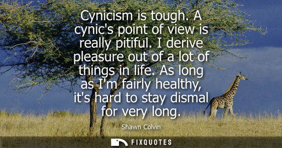 Small: Cynicism is tough. A cynics point of view is really pitiful. I derive pleasure out of a lot of things i