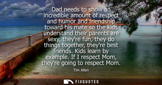 Small: Dad needs to show an incredible amount of respect and humor and friendship toward his mate so the kids 