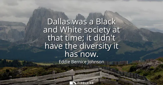 Small: Dallas was a Black and White society at that time it didnt have the diversity it has now