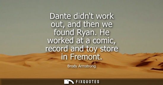 Small: Brody Armstrong: Dante didnt work out, and then we found Ryan. He worked at a comic, record and toy store in F