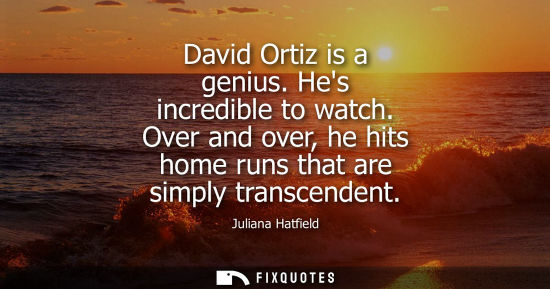 Small: David Ortiz is a genius. Hes incredible to watch. Over and over, he hits home runs that are simply tran