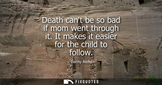 Small: Death cant be so bad if mom went through it. It makes it easier for the child to follow