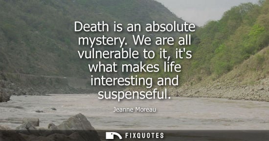 Small: Death is an absolute mystery. We are all vulnerable to it, its what makes life interesting and suspense