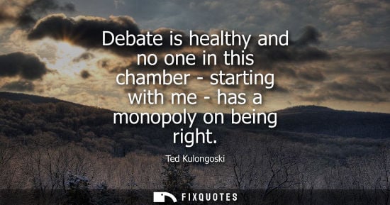 Small: Debate is healthy and no one in this chamber - starting with me - has a monopoly on being right - Ted Kulongos