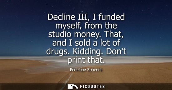 Small: Decline III, I funded myself, from the studio money. That, and I sold a lot of drugs. Kidding. Dont pri