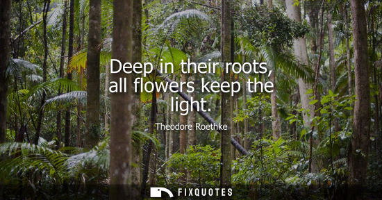 Small: Deep in their roots, all flowers keep the light - Theodore Roethke