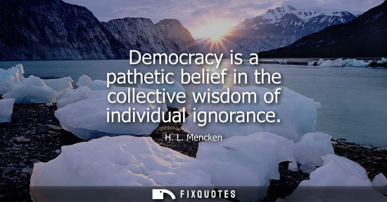 Small: Democracy is a pathetic belief in the collective wisdom of individual ignorance - H. L. Mencken
