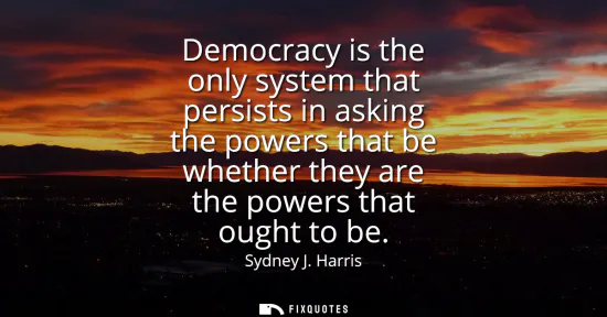 Small: Democracy is the only system that persists in asking the powers that be whether they are the powers that ought