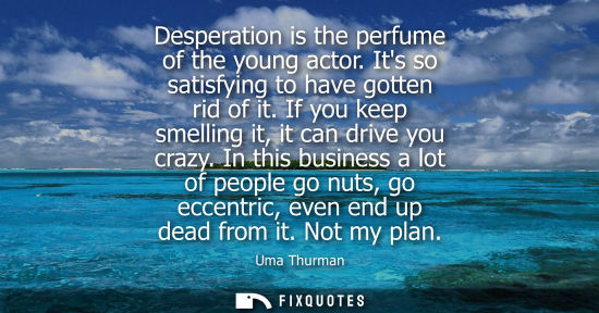 Small: Desperation is the perfume of the young actor. Its so satisfying to have gotten rid of it. If you keep 