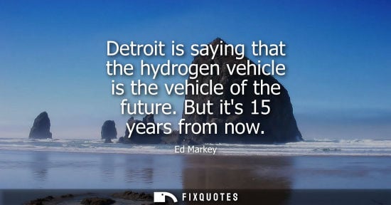 Small: Detroit is saying that the hydrogen vehicle is the vehicle of the future. But its 15 years from now - Ed Marke