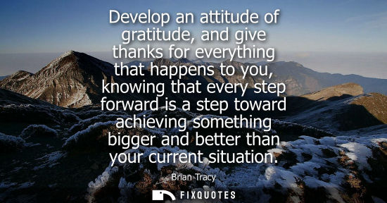 Small: Develop an attitude of gratitude, and give thanks for everything that happens to you, knowing that every step 