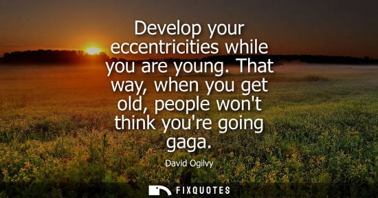 Small: Develop your eccentricities while you are young. That way, when you get old, people wont think youre going gag