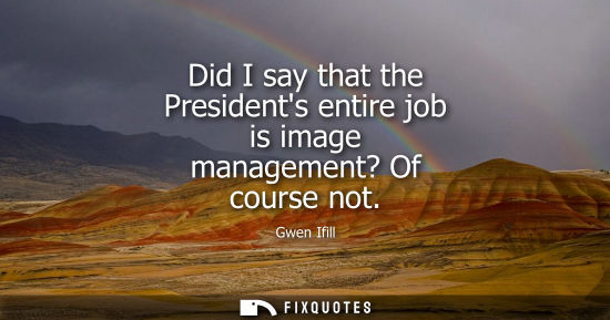 Small: Did I say that the Presidents entire job is image management? Of course not