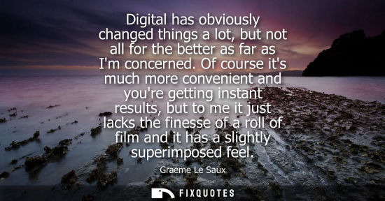 Small: Digital has obviously changed things a lot, but not all for the better as far as Im concerned. Of course its m