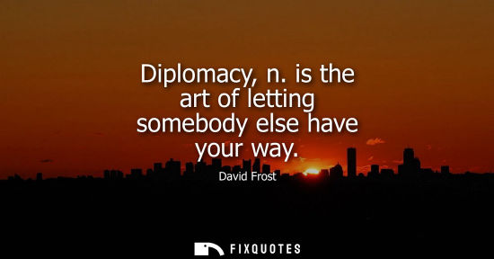 Small: Diplomacy, n. is the art of letting somebody else have your way