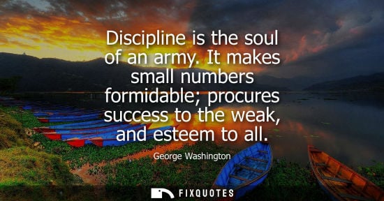 Small: Discipline is the soul of an army. It makes small numbers formidable procures success to the weak, and 