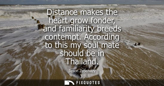 Small: Distance makes the heart grow fonder, and familiarity breeds contempt. According to this my soul mate s