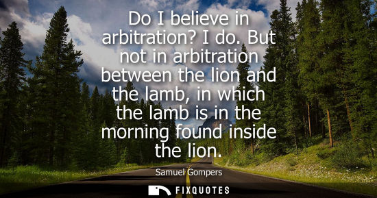 Small: Do I believe in arbitration? I do. But not in arbitration between the lion and the lamb, in which the l