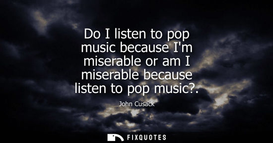Small: Do I listen to pop music because Im miserable or am I miserable because listen to pop music?