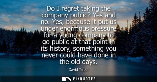 Small: Do I regret taking the company public? Yes and no. Yes, because it put us under enormous pressure for a