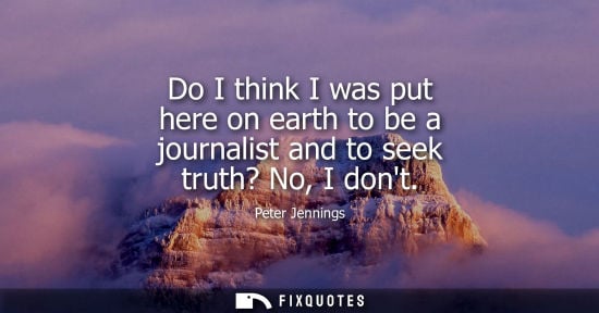Small: Do I think I was put here on earth to be a journalist and to seek truth? No, I dont